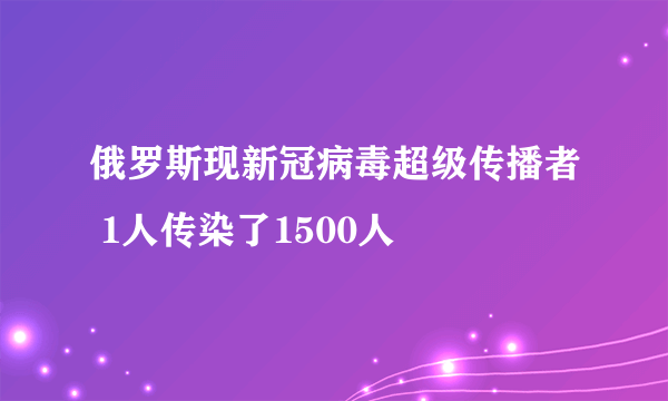 俄罗斯现新冠病毒超级传播者 1人传染了1500人