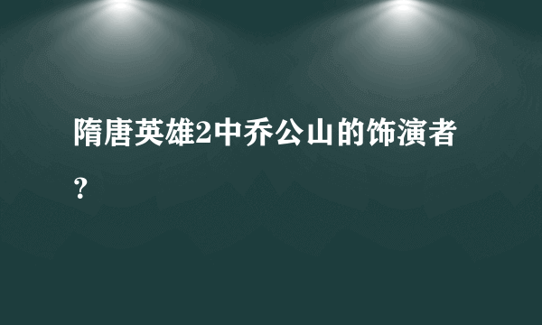 隋唐英雄2中乔公山的饰演者？