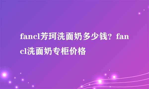 fancl芳珂洗面奶多少钱？fancl洗面奶专柜价格