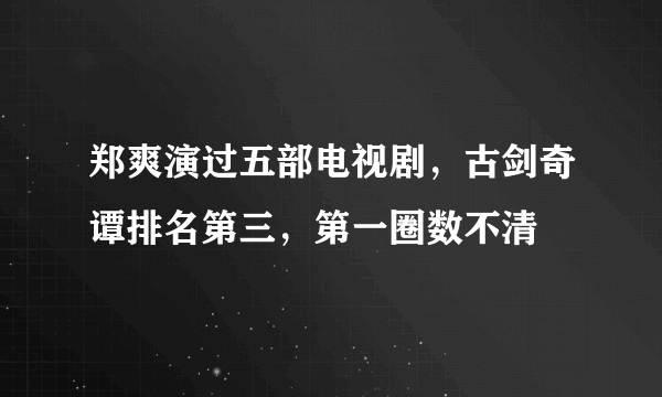 郑爽演过五部电视剧，古剑奇谭排名第三，第一圈数不清