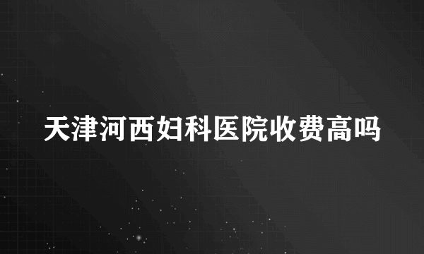 天津河西妇科医院收费高吗