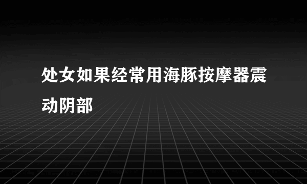 处女如果经常用海豚按摩器震动阴部