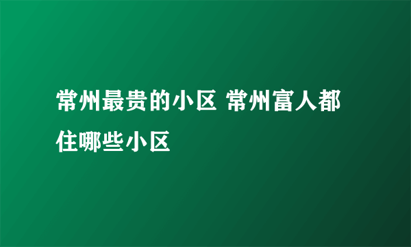 常州最贵的小区 常州富人都住哪些小区