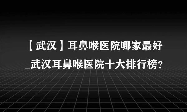 【武汉】耳鼻喉医院哪家最好_武汉耳鼻喉医院十大排行榜？