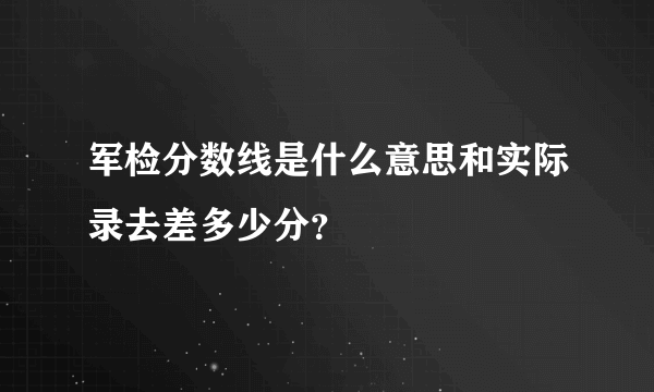 军检分数线是什么意思和实际录去差多少分？