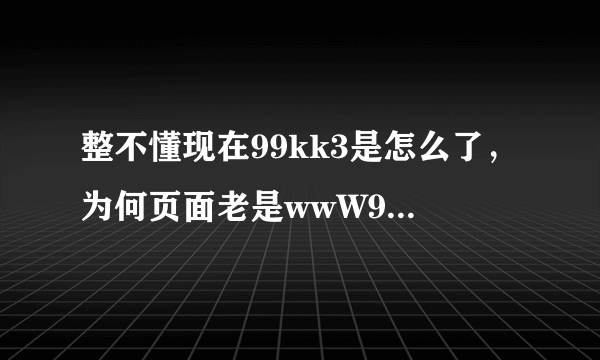 整不懂现在99kk3是怎么了，为何页面老是wwW99kk3cOm出现错误？