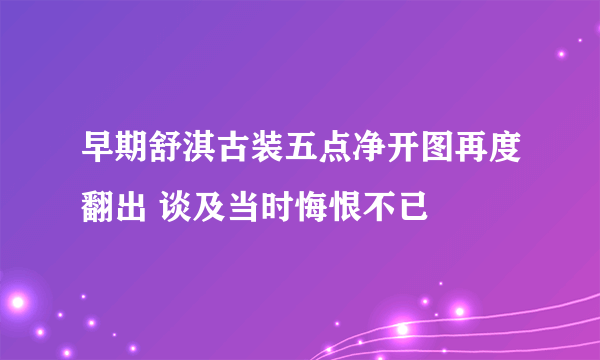 早期舒淇古装五点净开图再度翻出 谈及当时悔恨不已