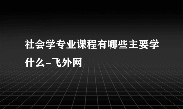 社会学专业课程有哪些主要学什么-飞外网