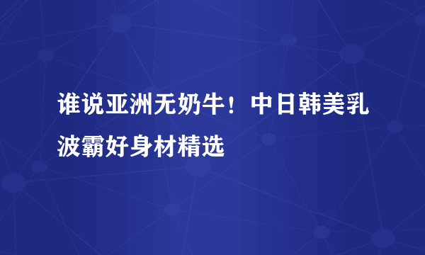 谁说亚洲无奶牛！中日韩美乳波霸好身材精选