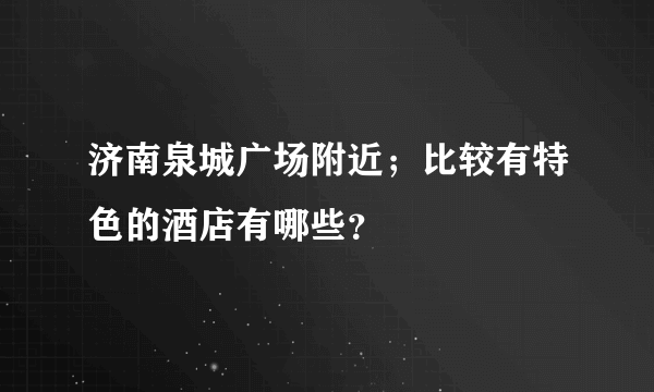 济南泉城广场附近；比较有特色的酒店有哪些？