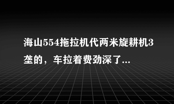 海山554拖拉机代两米旋耕机3垄的，车拉着费劲深了拉不动，是车的问题还是旋耕机过大，，