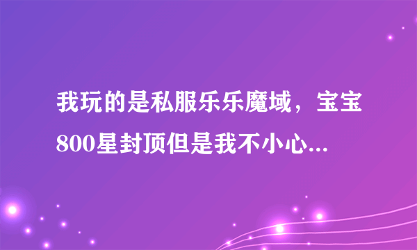 我玩的是私服乐乐魔域，宝宝800星封顶但是我不小心合到了810星现在不能出征我要怎么样才能让宝宝回