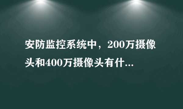 安防监控系统中，200万摄像头和400万摄像头有什么区别呀？明显吗？