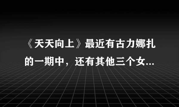 《天天向上》最近有古力娜扎的一期中，还有其他三个女嘉宾，求知道名字？