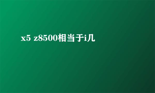 x5 z8500相当于i几