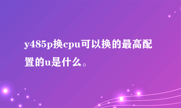 y485p换cpu可以换的最高配置的u是什么。