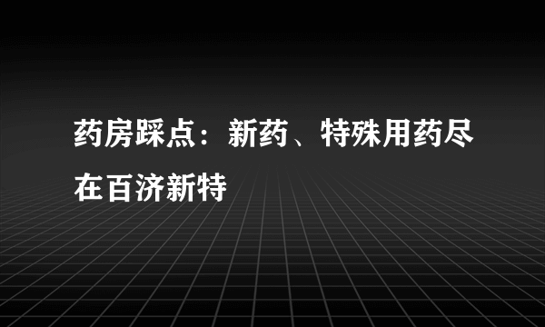 药房踩点：新药、特殊用药尽在百济新特