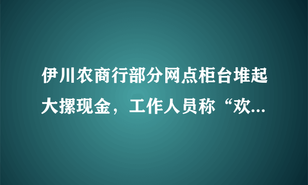 伊川农商行部分网点柜台堆起大摞现金，工作人员称“欢迎随时来取钱”，此前该银行出现储户集中取款，你怎么看？