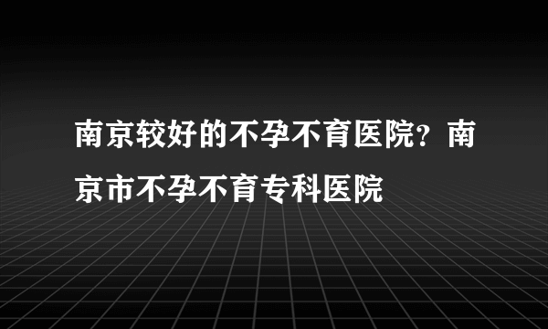 南京较好的不孕不育医院？南京市不孕不育专科医院