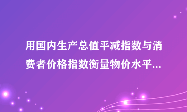 用国内生产总值平减指数与消费者价格指数衡量物价水平的区别。