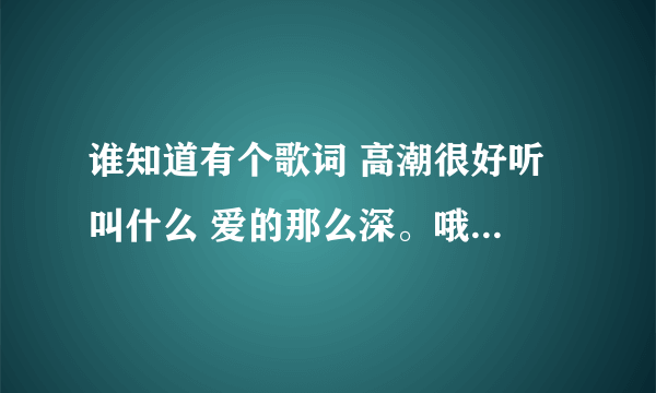 谁知道有个歌词 高潮很好听 叫什么 爱的那么深。哦~~那么真。。谁知道啊 谢谢啦！！！