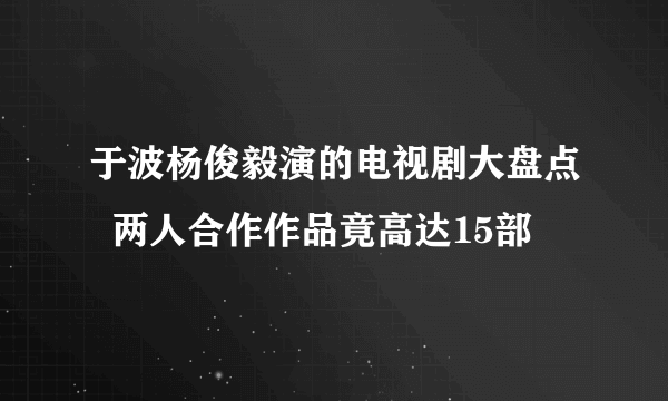 于波杨俊毅演的电视剧大盘点  两人合作作品竟高达15部