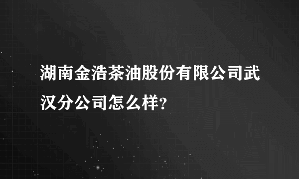 湖南金浩茶油股份有限公司武汉分公司怎么样？