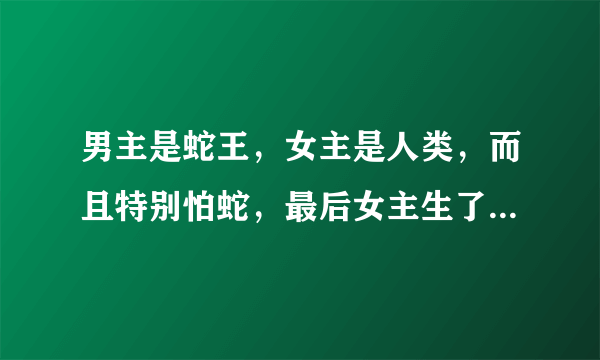 男主是蛇王，女主是人类，而且特别怕蛇，最后女主生了七条蛇宝宝，最后因为一些原因自己也变成蛇了