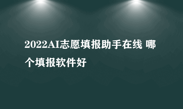 2022AI志愿填报助手在线 哪个填报软件好