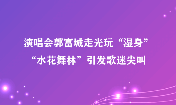 演唱会郭富城走光玩“湿身” “水花舞林”引发歌迷尖叫