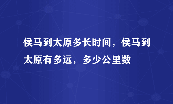 侯马到太原多长时间，侯马到太原有多远，多少公里数