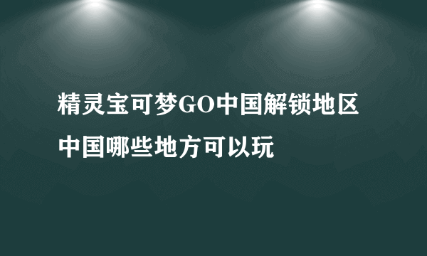 精灵宝可梦GO中国解锁地区 中国哪些地方可以玩