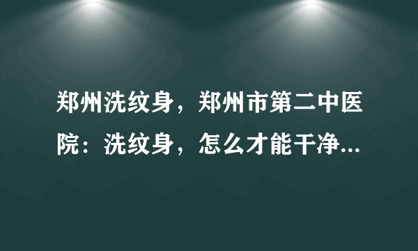 郑州洗纹身，郑州市第二中医院：洗纹身，怎么才能干净不留疤?