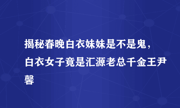 揭秘春晚白衣妹妹是不是鬼，白衣女子竟是汇源老总千金王尹馨