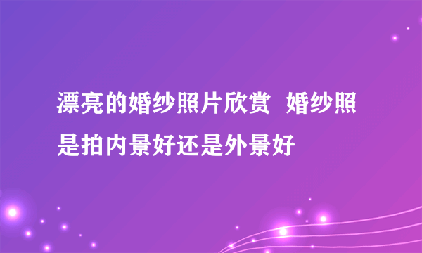 漂亮的婚纱照片欣赏  婚纱照是拍内景好还是外景好