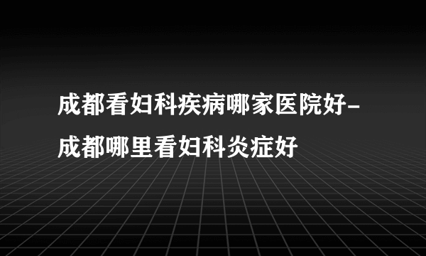 成都看妇科疾病哪家医院好-成都哪里看妇科炎症好