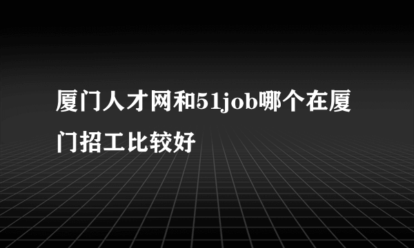 厦门人才网和51job哪个在厦门招工比较好