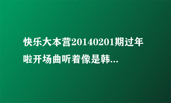 快乐大本营20140201期过年啦开场曲听着像是韩文女生唱的？