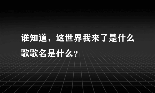 谁知道，这世界我来了是什么歌歌名是什么？