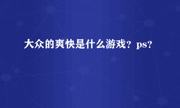 大众的爽快是什么游戏？ps？