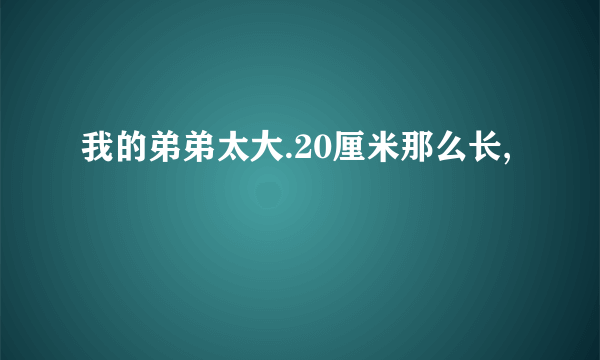 我的弟弟太大.20厘米那么长,