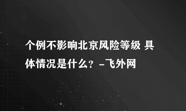 个例不影响北京风险等级 具体情况是什么？-飞外网