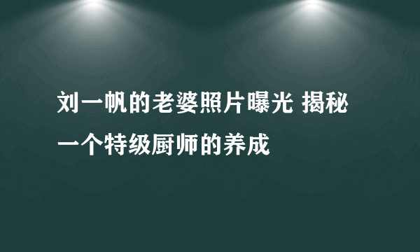 刘一帆的老婆照片曝光 揭秘一个特级厨师的养成