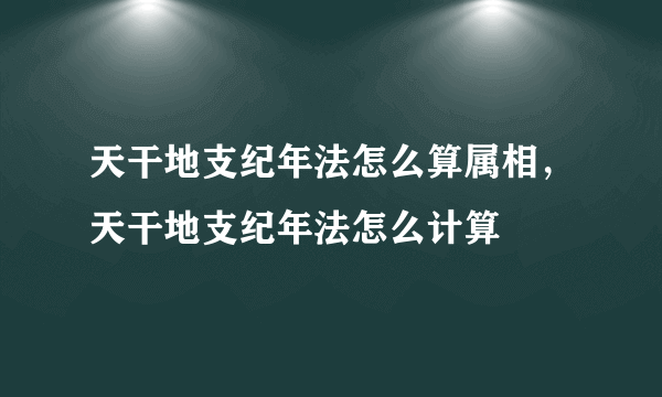 天干地支纪年法怎么算属相，天干地支纪年法怎么计算