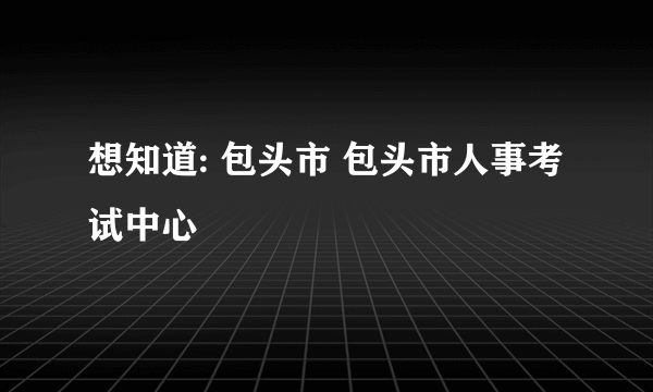 想知道: 包头市 包头市人事考试中心