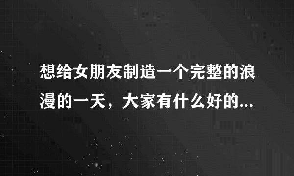 想给女朋友制造一个完整的浪漫的一天，大家有什么好的想法吗？