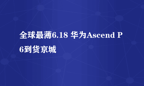 全球最薄6.18 华为Ascend P6到货京城