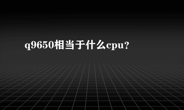 q9650相当于什么cpu？