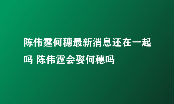 陈伟霆何穗最新消息还在一起吗 陈伟霆会娶何穗吗