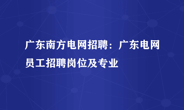 广东南方电网招聘：广东电网员工招聘岗位及专业